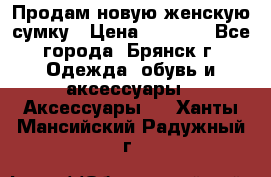 Продам новую женскую сумку › Цена ­ 1 900 - Все города, Брянск г. Одежда, обувь и аксессуары » Аксессуары   . Ханты-Мансийский,Радужный г.